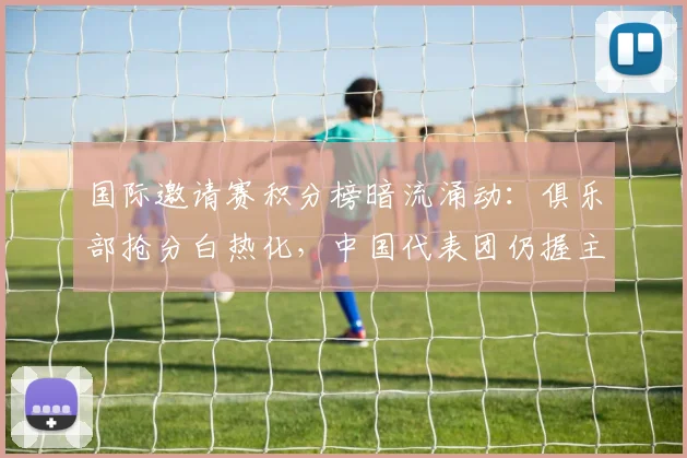国际邀请赛积分榜暗流涌动：俱乐部抢分白热化，中国代表团仍握主动权