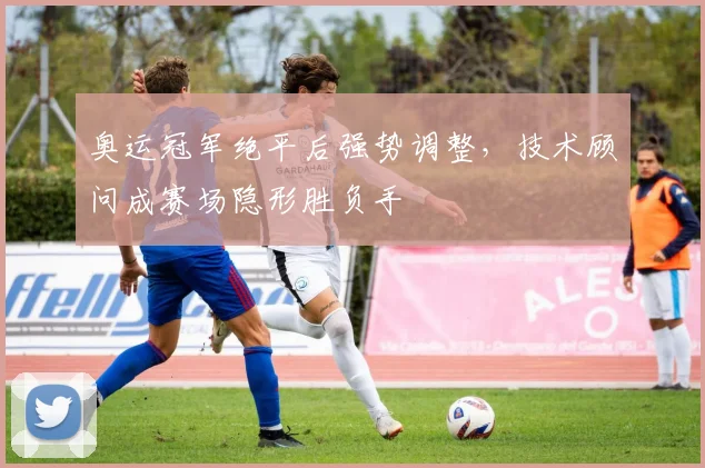 奥运冠军绝平后强势调整，技术顾问成赛场隐形胜负手