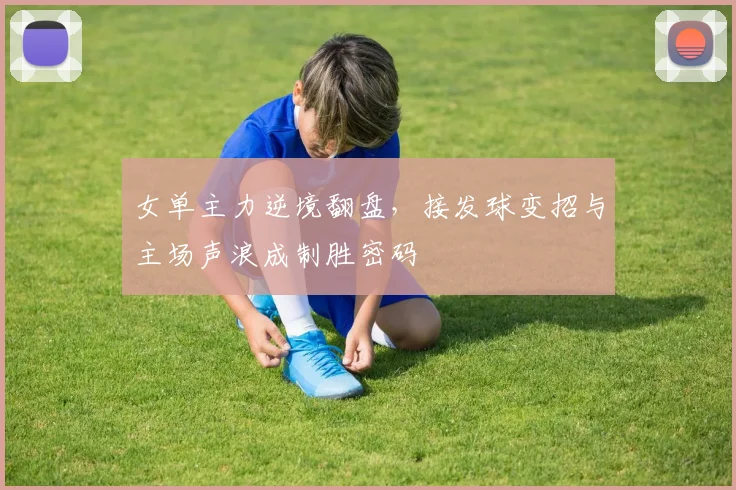 女单主力逆境翻盘，接发球变招与主场声浪成制胜密码