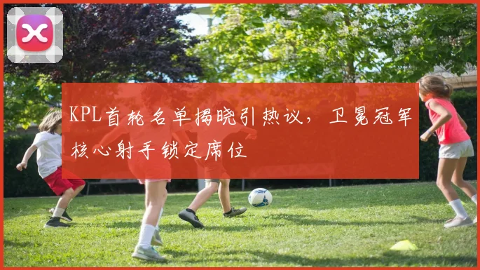 KPL首轮名单揭晓引热议，卫冕冠军核心射手锁定席位